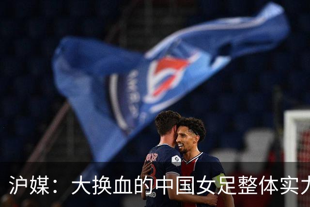 沪媒：大换血的中国女足整体实力严重下滑，交学费才刚开始